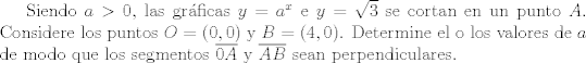 TEX: Siendo $a>0$, las grficas $y=a^x$ e $y=\sqrt{3}$ se cortan en un punto $A$. Considere los puntos $O=(0,0)$ y $B=(4,0)$. Determine el o los valores de $a$ de modo que los segmentos $\overline{0A}$ y $\overline{AB}$ sean perpendiculares.