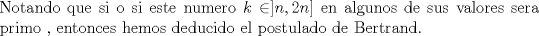 TEX: \noindent Notando que si o si este numero $k\in ]n,2n]$ en algunos de sus valores sera primo , entonces hemos deducido el postulado de Bertrand. 