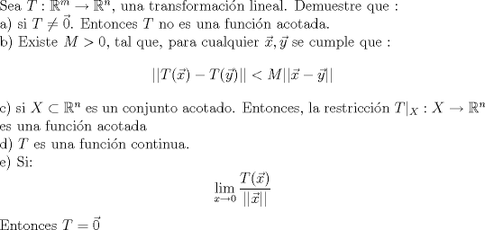 TEX: \noindent Sea $T:\mathbb{R}^m \to \mathbb{R}^n$, una transformacin lineal. Demuestre que :<br /><br />\noindent a) si $T \neq \vec{0} $. Entonces $T$ no es una funcin acotada.<br /><br />\noindent b) Existe $M>0$, tal que, para cualquier $\vec{x},\vec{y}$  se cumple que :<br />$$ ||T(\vec{x})-T(\vec{y})|| < M ||\vec{x}-\vec{y}||$$ <br /><br />\noindent c) si $X \subset \mathbb{R}^n$ es un conjunto acotado. Entonces, la restriccin  $T|_{X}: X \to \mathbb{R}^n$ es una funcin acotada<br /><br />\noindent d) $T$ es una funcin continua. <br /><br />\noindent e) Si: $$ \lim_{x \to 0} \frac{T(\vec{x})}{||\vec{x}||} $$ Entonces $T = \vec{0}$ 