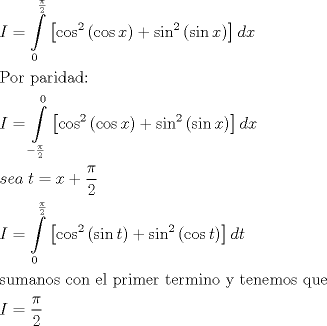 TEX: \[\begin{gathered}<br />  I = \int\limits_0^{\frac{\pi }{2}} {\left[ {{{\cos }^2}\left( {\cos x} \right) + {{\sin }^2}\left( {\sin x} \right)} \right]dx}  \hfill \\<br />  {\text{Por paridad:}} \hfill \\<br />  I = \int\limits_{ - \frac{\pi }{2}}^0 {\left[ {{{\cos }^2}\left( {\cos x} \right) + {{\sin }^2}\left( {\sin x} \right)} \right]dx}  \hfill \\<br />  sea\;t = x + \frac{\pi }{2} \hfill \\<br />  I = \int\limits_0^{\frac{\pi }{2}} {\left[ {{{\cos }^2}\left( {\sin t} \right) + {{\sin }^2}\left( {\cos t} \right)} \right]dt}  \hfill \\<br />  {\text{sumanos con el primer termino y tenemos que}} \hfill \\<br />  I = \frac{\pi }{2} \hfill \\ <br />\end{gathered} \]