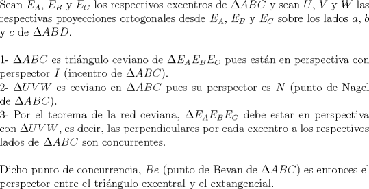 TEX: $ $\\<br />Sean $E_{A}$, $E_{B}$ y $E_{C}$ los respectivos excentros de $\Delta ABC$ y sean $U$, $V$ y $W$ las respectivas proyecciones ortogonales desde $E_{A}$, $E_{B}$ y $E_{C}$ sobre los lados $a$, $b$ y $c$ de $\Delta ABD$.\\<br />$ $\\<br />1- $\Delta ABC$ es tri\'angulo ceviano de $\Delta E_{A}E_{B}E_{C}$ pues est\'an en perspectiva con perspector $I$ (incentro de $\Delta ABC$).\\<br />2- $\Delta UVW$ es ceviano en $\Delta ABC$ pues su perspector es $N$ (punto de Nagel de $\Delta ABC$).\\<br />3- Por el teorema de la red ceviana, $\Delta E_{A}E_{B}E_{C}$ debe estar en perspectiva con $\Delta UVW$, es decir, las perpendiculares por cada excentro a los respectivos lados de $\Delta ABC$ son concurrentes.\\<br />$ $\\<br />Dicho punto de concurrencia, $Be$ (punto de Bevan de $\Delta ABC$) es entonces el perspector entre el tri\'angulo excentral y el extangencial.