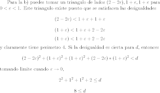 TEX: Para la b) puedes tomar un triangulo de lados $(2 - 2\varepsilon), 1 + \varepsilon, 1 + \varepsilon$ para $0< \varepsilon <1$. Este triangulo existe puesto que se satisfacen las desigualdades<br />$$ (2 - 2\varepsilon) <  1 + \varepsilon +  1 + \varepsilon$$<br />$$ (1 + \varepsilon) <  1 + \varepsilon +  2 - 2\varepsilon$$<br />$$ (1 + \varepsilon) <  1 + \varepsilon +  2 - 2\varepsilon$$<br />y claramente tiene perimetro $4$. Si la desigualdad es cierta para $d$, entonces<br />$$(2 - 2 \varepsilon)^2 + (1 + \varepsilon)^2 + (1 + \varepsilon)^2 + (2 - 2\varepsilon)*(1 + \varepsilon)^2 < d$$<br />tomando limite cuando $\varepsilon \rightarrow 0$,<br />$$ 2^2 + 1^2 + 1^2 + 2 \leq d$$<br />$$ 8 \leq d$$