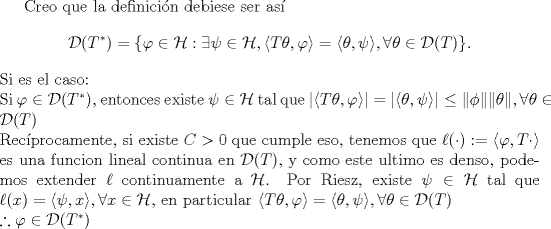 TEX: <br />Creo que la definicin debiese ser as<br />$$\mathcal D(T^*)=\{\varphi\in\mathcal H:\exists\psi\in\mathcal H,\langle T\theta,\varphi\rangle =\langle \theta,\psi\rangle,\forall \theta\in\mathcal D(T)\}.$$<br />Si es el caso:\\<br />Si $\varphi \in \mathcal D(T^*)$, entonces existe $\psi\in\mathcal H$ tal que $|\langle T\theta,\varphi\rangle| =|\langle \theta,\psi\rangle|\leq \|\phi\| \| \theta\|,\forall \theta\in\mathcal D(T)$\\<br />Recprocamente, si existe $C>0$ que cumple eso, tenemos que $\ell(\cdot ):=\langle \varphi, T\cdot \rangle$ es una funcion lineal continua en $\mathcal D(T)$, y como este ultimo es denso, podemos extender $\ell$ continuamente a $\mathcal H$. Por Riesz, existe $\psi \in \mathcal H$ tal que $\ell(x)=\langle \psi, x\rangle , \forall x \in \mathcal H$, en particular $\langle T\theta,\varphi\rangle=\langle \theta,\psi\rangle,\forall \theta\in\mathcal D(T)$\\<br />$\therefore \varphi\in \mathcal D(T^*)$<br />