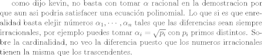 TEX: como dijo kevin, no basta con tomar $\alpha$ racional en la demostracion por que aun asi podria satisfacer una ecuacin polinomial. Lo que si es que enrealidad basta elejir nmeros  $\alpha_1,\cdots,\alpha_n$ tales que las diferencias sean siempre irracionales, por ejemplo puedes tomar $\alpha_i = \sqrt{p_i}$ con $p_i$ primos distintos. Sobre la cardinalidad, no veo la diferencia puesto que los numeros irracionales tienen la misma que los trascendentes.