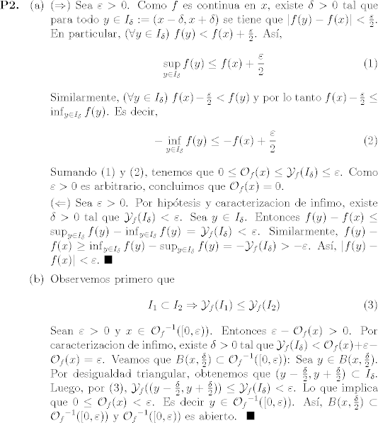 TEX: <br />\begin{enumerate}<br />\item[\textbf{P2.}]<br />\begin{enumerate}<br />\item[(a)] ($\Rightarrow$) Sea $\varepsilon>0$. Como $f$ es continua en $x$, existe $\delta>0$ tal que para todo $y\in I_{\delta}:=(x-\delta,x+\delta)$ se tiene que $|f(y)-f(x)|<\frac{\varepsilon}{2}$. En particular, $(\forall y\in I_{\delta})$ $f(y)<f(x)+\frac{\varepsilon}{2}$. As,<br />\begin{equation}\label{ec1} {\sup_{y\in I_{\delta}} f(y)}\leq f(x)+\frac{\varepsilon}{2} \end{equation}<br />Similarmente, $(\forall y\in I_{\delta})$ $f(x)-\frac{\varepsilon}{2}<f(y)$ y por lo tanto $f(x)-\frac{\varepsilon}{2}\leq {\inf_{y\in I_{\delta}} f(y)}$. Es decir,<br />\begin{equation}\label{ec2} -{\inf_{y\in I_{\delta}} f(y)}\leq -f(x)+\frac{\varepsilon}{2} \end{equation}<br />Sumando (1) y (2), tenemos que $0\leq {\cal{O}}_{f}(x) \leq {\cal{Y}}_{f}(I_{\delta})\leq \varepsilon$. Como $\varepsilon>0$ es arbitrario, concluimos que ${\cal{O}}_{f}(x)=0$.\<br /><br />($\Leftarrow$) Sea $\varepsilon >0$. Por hiptesis y caracterizacion de infimo, existe $\delta>0$ tal que ${\cal{Y}}_{f}(I_{\delta})<\varepsilon$. Sea $y\in I_{\delta}$. Entonces $f(y)-f(x)\leq {\sup_{y\in I_{\delta}} f(y)}-{\inf_{y\in I_{\delta}} f(y)} = {\cal{Y}}_{f}(I_{\delta})<\varepsilon$. Similarmente, $f(y)-f(x)\geq {\inf_{y\in I_{\delta}} f(y)}-{\sup_{y\in I_{\delta}} f(y)} = -{\cal{Y}}_{f}(I_{\delta})>-\varepsilon$. As, $|f(y)-f(x)|<\varepsilon. \,\,\blacksquare$ <br /><br />\item[(b)] Observemos primero que<br />\begin{equation}<br />\label{eq:3}<br />I_{1}\subset I_{2} \Rightarrow {\cal{Y}}_{f}(I_{1})\leq {\cal{Y}}_{f}(I_{2})<br />\end{equation}<br />Sean $\varepsilon>0$ y $x\in {{\cal{O}}_{f}}^{-1}([0,\varepsilon))$. Entonces $\varepsilon-{\cal{O}}_{f}(x)>0$. Por caracterizacion de infimo, existe $\delta>0$ tal que ${\cal{Y}}_{f}(I_{\delta})<{\cal{O}}_{f}(x)+\varepsilon-{\cal{O}}_{f}(x) = \varepsilon$. Veamos que $B(x,\frac{\delta}{2}) \subset {{\cal{O}}_{f}}^{-1}([0,\varepsilon))$: Sea $y\in B(x,\frac{\delta}{2})$. Por desigualdad triangular, obtenemos que $(y-\frac{\delta}{2},y+\frac{\delta}{2}) \subset I_{\delta}$. Luego, por (3), ${\cal{Y}}_{f}((y-\frac{\delta}{2},y+\frac{\delta}{2}))\leq {\cal{Y}}_{f}(I_{\delta})<\varepsilon$. Lo que implica que $0\leq {\cal{O}}_{f}(x)<\varepsilon$. Es decir $y\in {{\cal{O}}_{f}}^{-1}([0,\varepsilon))$. As, $B(x,\frac{\delta}{2}) \subset {{\cal{O}}_{f}}^{-1}([0,\varepsilon))$ y ${{\cal{O}}_{f}}^{-1}([0,\varepsilon))$ es abierto. $\,\,\blacksquare$<br /><br /><br />\end{enumerate}<br />\end{enumerate}<br />