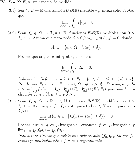 TEX: 	\begin{enumerate}<br />\item[\textbf{P3.}] Sea $(\Omega, \mathcal{B}, \mu)$ un espacio de medida.<br />		 \begin{enumerate}<br />			 \item[(3.1)] Sea $f \colon \Omega \to \mathbb{R}$ una funcin $\mathcal{B}$-$\mathcal{B}(\mathbb{R})$ medible y $\mu$-integrable. Probar que<br />			 \begin{equation*}<br />				 \lim_{\mu(A) \to 0} \int_A |f| d\mu = 0<br />			 \end{equation*}<br />			 \item[(3.2)] Sean $f_n, g \colon \Omega \to \mathbb{R}, n \in \mathbb{N}$, funciones $\mathcal{B}$-$\mathcal{B}(\mathbb{R})$ medibles con $0 \leq f_n \leq g$. Asuma que para todo $\delta > 0, \lim_{n \to \infty} \mu(A_{n, \delta}) = 0$, donde<br />			 \begin{equation*}<br />				 A_{n, \delta} = \{ \omega \in \Omega \mid f_n(\omega) \geq \delta \}.<br />			 \end{equation*}<br />			 Probar que si $g$ es $\mu$-integrable, entonces<br />			 \begin{equation*}<br />			 	\lim_{n \to \infty} \int_\Omega f_n d\mu = 0.<br />			 \end{equation*}<br />			 \textit{Indicacin: Defina, para $k \geq 1$, $F_k = \{ \omega \in \Omega \mid 1/k \leq g(\omega) \leq k \}$. Pruebe que $F_k$ crece a $F = \{\omega \in \Omega\mid g(\omega) > 0 \}$. Descomponga la integral $\int_\Omega f_n d\mu$ en $A_{n, \delta}, A_{n, \delta}^c \cap F_k, A_{n, \delta}^c \cap (F \setminus F_k)$ para una buena eleccin de $n \in \mathbb{N}, k \geq 1$ y $\delta > 0$.}<br />			 \item[(3.3)] Sean $f_n, g \colon \Omega \to \mathbb{R}, n \in \mathbb{N}$ funciones $\mathcal{B}$-$\mathcal{B}(\mathbb{R})$ medibles con $0 \leq f_n \leq g$. Asuma que $f - f_n$ existe para todo $n \in \mathbb{N}$ y que para todo $\delta > 0$<br />			 \begin{equation*}<br />				 \lim_{n \to \infty} \mu(\{ \omega \in \Omega \mid |f_n(\omega) - f(\omega)| \geq \delta \}) = 0.<br />			 \end{equation*}<br />			 Probar que si $g$ es $\mu$-integrable, entonces $f$ es $\mu$-integrable y \linebreak $\lim_{n \to \infty} \int_\Omega f_n d\mu = \int_\Omega f d\mu$.<br /><br />			 \textit{Indicacin: Pruebe que existe una subsucesin $(f_{n_i})_{i \in \mathbb{N}}$ tal que $f_{n_i}$ converge puntualmente a $f$ $\mu$-casi seguramente.}<br />		 \end{enumerate}<br />	 \end{enumerate}