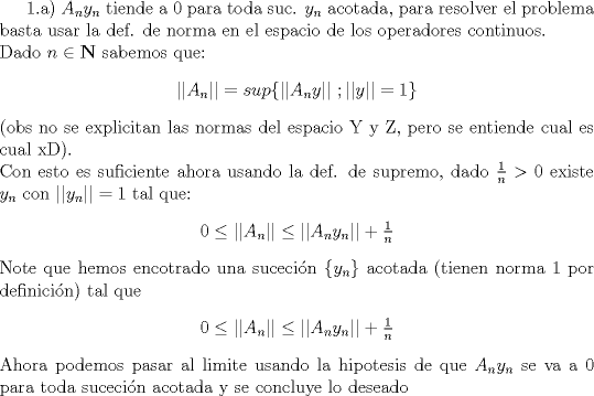 TEX:  1.a) $ A_ny_n$ tiende a 0 para toda suc. $y_n$ acotada, para resolver el problema basta usar la def. de norma en el espacio de los operadores continuos.\\<br />Dado $n\in\mathbf{N}$  sabemos que:<br />\begin{center}<br />$\vert\vert A_n \vert\vert = sup\lbrace \vert\vert A_ny\vert\vert \ ; \vert\vert y \vert\vert = 1\rbrace$<br /><br />\end{center}<br />(obs no se explicitan las normas del espacio Y y Z, pero se entiende cual es cual xD). \\<br />Con esto es suficiente ahora usando la def. de supremo, dado $\frac{1}{n} > 0 $ existe $y_n$ con $\vert\vert y_n \vert\vert = 1$ tal que:<br />\begin{center}<br />$0\leq \vert\vert A_n \vert\vert \leq \vert\vert A_ny_n \vert\vert + \frac{1}{n}$ <br />\end{center}<br />Note que hemos encotrado una suceci\'on $\lbrace y_n\rbrace$ acotada (tienen norma 1 por definici\'on) tal que <br />\begin{center}<br />$0\leq \vert\vert A_n \vert\vert \leq \vert\vert A_ny_n \vert\vert + \frac{1}{n}$ <br />\end{center}<br />Ahora podemos pasar al limite usando la hipotesis de que  $ A_ny_n$ se va a 0 para toda suceci\'on acotada y se concluye lo deseado<br />  