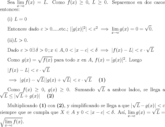 TEX: \setlength{\parskip}{3mm}<br /><br />Sea $\displaystyle \lim_{x\to c}f(x)=L$. Como $f(x)\ge 0$, $L\ge 0$. Separemos en dos casos entonces:<br /><br />(i) $L=0$<br /><br />Entonces dado $\varepsilon>0$.....etc.; $|[g(x)]^2|<\varepsilon^2 \implies \displaystyle \lim_{x\to c}g(x)=0=\sqrt{0}$.<br /><br />(ii)$L>0$.<br /><br />Dado $\varepsilon>0 \exists \, \delta>0 \, ; x\in A, 0<|x-c|<\delta\implies |f(x)-L|<\varepsilon \cdot \sqrt{L}$<br /><br />Como $g(x)=\sqrt{f(x)}$ para todo $x$ en $A$, $f(x)=[g(x)]^2$. Luego<br /><br />$|f(x)-L|<\varepsilon \cdot \sqrt{L}$ <br /><br />$\implies |g(x)-\sqrt{L}||g(x)+\sqrt{L}|<\varepsilon \cdot \sqrt{L}$ \ \ \ \textbf{(1)}<br /><br />Como $f(x) \ge 0$, $g(x) \ge 0$. Sumando $\sqrt{L}$ a ambos lados, se llega a $\sqrt{L}\le |\sqrt{L}+g(x)|$ \ \ \ \textbf{(2)}<br /><br />Multiplicando \textbf{(1)} con \textbf{(2)}, y simplificando se llega a que $|\sqrt{L}-g(x)|<\varepsilon$ siempre que se cumpla que $X\in A$ y $0<|x-c|<\delta$. As, $\displaystyle \lim_{x \to c} g(x)=\sqrt{L}=\sqrt{\displaystyle \lim_{x\to c}f(x)}$.