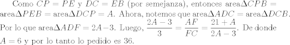 TEX: <br />Como $CP=PE$ y $DC=EB$ (por semejanza), entonces $\mbox{area}\Delta CPB = \mbox{area}\Delta PEB= \mbox{area}\Delta DCP = A$.  Ahora, notemos que $\mbox{area}\Delta ADC = \mbox{area}\Delta DCB$. Por lo que $\mbox{area}\Delta ADF =2A-3$. Luego, $\dfrac{2A-3}{3} = \dfrac{AF}{FC}=\dfrac{21+A}{2A-3}$. De donde $A=6$ y por lo tanto lo pedido es $36$.<br />