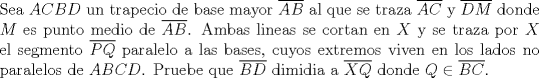 TEX: $ $\\<br />Sea $ACBD$ un trapecio de base mayor $\overline{AB}$ al que se traza $\overline{AC}$ y $\overline{DM}$ donde $M$ es punto medio de $\overline{AB}$. Ambas lineas se cortan en $X$ y se traza por $X$ el segmento $\overline{PQ}$ paralelo a las bases, cuyos extremos viven en los lados no paralelos de $ABCD$. Pruebe que $\overline{BD}$ dimidia a $\overline{XQ}$ donde $Q\in\overline{BC}$.