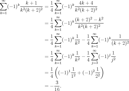 TEX: \begin{equation*}\begin{aligned}<br />\sum_{k=1}^\infty(-1)^k\frac{k+1}{k^2(k+2)^2}<br />&=\frac 14\sum_{k=1}^\infty(-1)^k\frac{4k+4}{k^2(k+2)^2}\\<br />&=\frac 14\sum_{k=1}^\infty(-1)^k\frac{(k+2)^2-k^2}{k^2(k+2)^2}\\<br />&=\frac 14\sum_{k=1}^\infty(-1)^k\frac{1}{k^2}-\frac 14\sum_{k=1}^\infty(-1)^k\frac{1}{(k+2)^2}\\<br />&=\frac 14\sum_{k=1}^\infty(-1)^k\frac{1}{k^2}-\frac 14\sum_{j=3}^\infty(-1)^j\frac{1}{j^2}\\<br />&=\frac 14\left((-1)^1\frac 1{1^2}+(-1)^2\frac 1{2^2}\right)\\<br />&=-\frac 3{16}.<br />\end{aligned}\end{equation*}