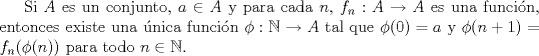 TEX: Si $A$ es un conjunto, $a\in A$ y para cada $n$, $f_n: A\to A$ es una funcin, entonces existe una nica funcin $\phi:\mathbb{N}\to A$ tal que $\phi(0)=a$ y $\phi(n+1)=f_n(\phi(n))$ para todo $n\in\mathbb{N}$.