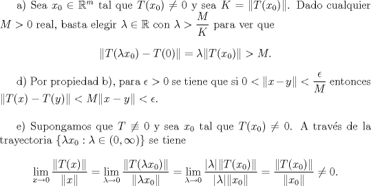 TEX: <br />a) Sea $x_0\in\mathbb R^m$ tal que $T(x_0)\not=0$ y sea $K=\|T(x_0)\|$. Dado cualquier $M>0$ real, basta elegir $\lambda\in\mathbb R$ con $\lambda>\dfrac{M}{K}$ para ver que<br />$$\|T(\lambda x_0)-T(0)\|= \lambda \|T(x_0)\|>M.$$<br /><br />d) Por propiedad b), para $\epsilon>0$ se tiene que si $0<\|x-y\|<\dfrac{\epsilon}{M}$ entonces $\|T(x)-T(y)\|<M\|x-y\|<\epsilon$.\\<br /><br />e) Supongamos que $T\not\equiv 0$ y sea $x_0$ tal que $T(x_0)\not=0$. A trav\'es de la trayectoria $\{\lambda x_0:\lambda\in(0,\infty)\}$ se tiene<br />$$\lim_{x\to 0}\dfrac{\|T(x)\|}{\|x\|}=\lim_{\lambda\to 0}\dfrac{\|T(\lambda x_0)\|}{\|\lambda x_0\|}=\lim_{\lambda\to 0}\dfrac{|\lambda|\|T(x_0)\|}{|\lambda|\|x_0\|}=\dfrac{\|T(x_0)\|}{\|x_0\|}\not=0.$$<br />