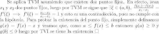 TEX: Se aplica TVM asumiendo que existen dos puntos fijos. En efecto, sean $x_1$ y $x_2$ dos puntos fijos, luego por TVM se sigue que $\exists \xi\in(a,b), \ \frac{f(x_1)-f(x_2)}{x_1 - x_2}=f'(\xi)\implies f'(\xi)=\frac{x_1-x_2}{x_1-x_2}=1$ y esto es una contradiccin, pues no cumple con la hiptesis. Para probar la existencia del punto fijo, simplemente definamos $g(x)=f(x)-x$ y veamos que, como $a \leq f(x)\leq b$ entonces $g(a)\geq 0$ y $g(b)\leq 0$ luego por TVI se tiene la existencia $\square$