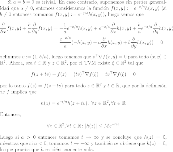 TEX: Si $a=b=0$ es trivial. En caso contrario, suponemos sin perder generalidad que $a\neq 0$, entonces consideramos la funcin $f(x,y) := e^{-x/a}h(x,y)$ (si $b\neq 0$ entonces tomamos $f(x,y):=e^{-y/b}h(x,y)$), luego vemos que <br />\begin{align*}<br />   \frac{\partial}{\partial x}f(x,y) + \frac{b}{a}\frac{\partial}{\partial y}f(x,y) &= -\frac{1}{a}e^{-x/a}h(x,y) + e^{-x/a}\frac{\partial}{\partial x}h(x,y) + \frac{b}{a}e^{-x/a}\frac{\partial}{\partial y}h(x,y)\\<br />&= \frac{e^{-x/a}}{a}(-h(x,y) + a\frac{\partial}{\partial x}h(x,y) + b\frac{\partial}{\partial y}h(x,y)) = 0<br />\end{align*}<br />definimos $v:=(1,b/a)$, luego tenemos que $v^\top \nabla f(x,y) = 0$ para todo $(x,y)\in\mathbb{R}^2$. Ahora, sea $t\in\mathbb{R}$ y $z\in\mathbb{R}^2$, por el TVM existe $\xi\in\mathbb{R}^2$ tal que <br />$$f(z+tv)-f(z) = (tv)^\top\nabla f(\xi) = t v^\top\nabla f(\xi) = 0$$<br />por lo tanto $f(z) = f(z+tv)$ para todo $z\in\mathbb{R}^2$ y $t\in\mathbb{R}$, que por la definicin de $f$ implica que $$h(z) = e^{-t/a}h(z+tv), \ \forall z\in\mathbb{R}^2, \forall t\in\mathbb{R} $$ Entonces, <br />\begin{align*}<br />     \forall z\in\mathbb{R}^2, \forall t\in \mathbb{R}\colon |h(z)|\leq Me^{-t/a}<br />\end{align*}<br />Luego si $a>0$ entonces tomamos $t\to\infty$ y se concluye que $h(z) = 0$, mientras que si $a<0$, tomamos $t\to-\infty$ y tambin se obtiene que $h(z)=0$, lo que prueba que $h$ es idnticamente nula.<br />