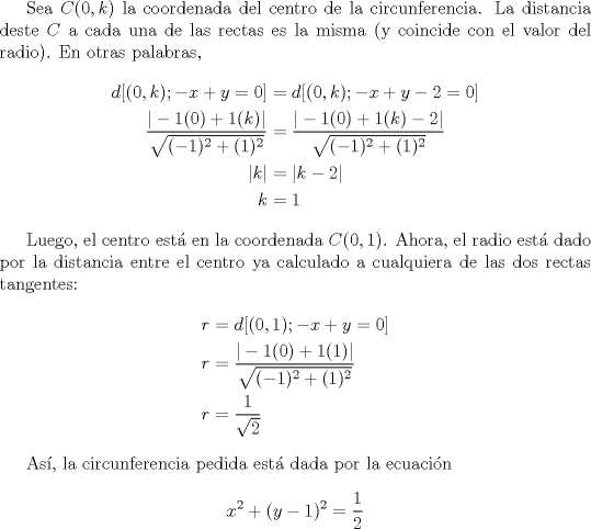 TEX: <br />Sea $C(0,k)$ la coordenada del centro de la circunferencia. La distancia deste $C$ a cada una de las rectas es la misma (y coincide con el valor del radio). En otras palabras,<br />\begin{align*}<br />   d[(0,k) ; -x+y=0] &= d[(0,k) ; -x+y-2=0] \\<br />   \frac{|-1(0)+1(k)|}{\sqrt{(-1)^2+(1)^2}} &= \frac{|-1(0)+1(k)-2|}{\sqrt{(-1)^2+(1)^2}} \\<br />   |k| &= |k-2| \\<br />   k&=1<br />\end{align*}<br /><br />Luego, el centro est en la coordenada $C(0,1)$. Ahora, el radio est dado por la distancia entre el centro ya calculado a cualquiera de las dos rectas tangentes:<br />\begin{align*}<br />   r &= d[(0,1) ; -x+y=0] \\<br />   r &= \frac{|-1(0)+1(1)|}{\sqrt{(-1)^2+(1)^2}} \\<br />   r &= \frac{1}{\sqrt{2}}<br />\end{align*}<br /><br />As, la circunferencia pedida est dada por la ecuacin<br />\[ x^2 + (y-1)^2 = \frac{1}{2} \]<br /><br />