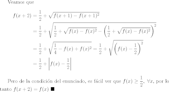 TEX: Veamos que <br />\begin{equation*}<br />  \begin{split}<br />  f(x+2) & = \frac{1}{2}+\sqrt{f(x+1)-f(x+1)^2}\\<br />          & = \frac{1}{2}+\sqrt{\frac{1}{2}+\sqrt{f(x)-f(x)^2}-\left(\frac{1}{2}+\sqrt{f(x)-f(x)^2}\right)^2}\\<br />        & = \frac{1}{2}+\sqrt{\frac{1}{4}-f(x)+f(x)^2}=\frac{1}{2}+\sqrt{\left(f(x)-\frac{1}{2}\right)^2}\\<br />        & = \frac{1}{2}+\left|f(x)-\frac{1}{2}\right|<br />  \end{split}<br />\end{equation*}<br /><br />Pero de la condicin del enunciado, es fcil ver que $\displaystyle f(x)\geq \frac{1}{2}, \ \forall x$, por lo tanto $f(x+2)=f(x)$ $\blacksquare$