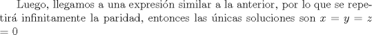 TEX: Luego, llegamos a una expresin similar a la anterior, por lo que se repetir infinitamente la paridad, entonces las nicas soluciones son $x$ = $y$ = $z$ = 0