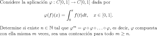 TEX: \noindent Considere la aplicacin $\varphi:C[0,1]\to C[0,1]$ dada por <br />$$\varphi(f)(x)=\int_0^x f(t)dt,\quad x\in[0,1].$$<br />Determine si existe $n\in\mathbb N$ tal que $\varphi^m=\varphi\circ\varphi\circ\ldots\circ\varphi$, es decir, $\varphi$ compuesta con ella misma $m$ veces, sea una contraccin para todo $m\ge n$.<br />