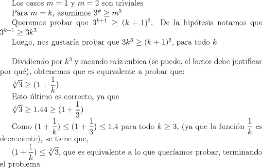 TEX: <br /><br />Los casos $m= 1$ y $m=2$ son triviales<br /><br />Para $m= k$, asumimos $3^k\ge m^3$<br /><br />Queremos probar que  $3^{k+1}\ge (k+1)^3$.<br />De la hiptesis notamos que $3^{k+1}\ge 3k^3$<br /><br />Luego, nos gustara probar que $3k^3\ge (k+1)^3$, para todo $k$\\<br /><br />Dividiendo por $k^3$ y sacando raz cubica (se puede, el lector debe justificar por qu), obtenemos que es equivalente a probar que:<br /><br />$ \sqrt[3]{3}\ge (1+\dfrac{1}{k})$<br /><br />Esto ltimo es correcto, ya que <br /><br />$\sqrt[3]{3}\ge 1.44 \ge (1+\dfrac{1}{3})$<br /><br />Como $(1+\dfrac{1}{k})\le (1+\dfrac{1}{3})\le 1.4$ para todo $k\ge 3$,  (ya que la funcin $\dfrac{1}{k}$ es decreciente), se tiene que, <br /><br />$(1+\dfrac{1}{k})\le \sqrt[3]{3}$, que es equivalente a lo que queramos probar, terminando el problema<br /><br />