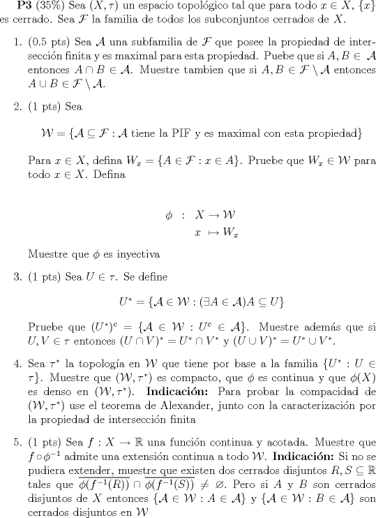 TEX: \textbf{P3} (35\%) Sea $(X,\tau)$ un espacio topolgico tal que para todo $x\in X$, $\{x\}$ es cerrado. Sea $\mathcal{F}$ la familia de todos los subconjuntos cerrados de $X$.<br /><br />\begin{enumerate}<br />\item{(0.5 pts) Sea $\mathcal{A}$ una subfamilia de $\mathcal{F}$ que posee la propiedad de interseccin finita y es maximal para esta propiedad. Puebe que si $A,B\in\mathcal{A}$ entonces $A\cap B\in\mathcal{A}$. Muestre tambien que si $A,B\in\mathcal{F}\setminus\mathcal{A}$ entonces $A\cup B\in\mathcal{F}\setminus\mathcal{A}$.}<br />\item{(1 pts) Sea<br /><br />\begin{center} $\mathcal{W}=\{\mathcal{A}\subseteq \mathcal{F}:\mathcal{A} \text{ tiene la PIF y es maximal con esta propiedad}\}$\end{center}<br /><br />Para $x\in X$, defina $W_x=\{A\in\mathcal{F}:x\in A\}$. Pruebe que $W_x\in\mathcal{W}$ para todo $x\in X$. Defina <br /><br />\begin{eqnarray*} \phi & : & X  \to  \mathcal{W}\\<br />                                    &  & x \mapsto  W_x<br />\end{eqnarray*}<br />Muestre que $\phi$ es inyectiva <br />}<br />\item{(1 pts) Sea $U\in\tau$. Se define <br />\begin{center} $U^*=\{\mathcal{A}\in\mathcal{W}<img src="style_emoticons/default/sad.gif" style="vertical-align:middle" emoid=":(" border="0" alt="sad.gif" />\exists A\in \mathcal{A}) A\subseteq U \}$\end{center}<br /><br />Pruebe que $(U^*)^c=\{\mathcal{A}\in\mathcal{W}:U^c\in\mathcal{A}\}$. Muestre adems que si $U,V\in\tau$ entonces $(U\cap V)^*=U^*\cap V^*$ y $(U\cup V)^*=U^*\cup V^*$.}<br /><br />\item{ Sea $\tau^*$ la topologa en $\mathcal{W}$ que tiene por base a la familia $\{U^*:U\in\tau\}$. Muestre que $(\mathcal{W},\tau^*)$ es compacto, que $\phi$ es continua y que $\phi(X)$ es denso en $(\mathcal{W},\tau^*)$. \textbf{Indicacin:} Para probar la compacidad de $(\mathcal{W},\tau^*)$ use el teorema de Alexander, junto con la caracterizacin por la propiedad de interseccin finita}<br /><br />\item{(1 pts) Sea $f:X\to \mathbb{R}$ una funcin continua y acotada. Muestre que $f\circ \phi^{-1}$ admite una extensin continua a todo $\mathcal{W}$. \textbf{Indicacin:} Si no se pudiera extender, muestre que existen dos cerrados disjuntos $R,S\subseteq \mathbb{R}$ tales que $\overline{\phi(f^{-1}®)}\cap\overline{\phi(f^{-1}(S))}\not=\varnothing.$ Pero si $A$ y $B$ son cerrados disjuntos de $X$ entonces $\{\mathcal{A}\in\mathcal{W}:A\in\mathcal{A} \}$ y $\{\mathcal{A}\in\mathcal{W}:B\in\mathcal{A}\}$ son cerrados disjuntos en $\mathcal{W}$<br /> }<br /><br /><br /><br />\end{enumerate}