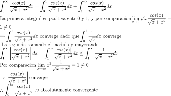 TEX: \noindent $\displaystyle \int_0^\infty \frac{cos(x)}{\sqrt{x} + x^2} dx= \int_0^1 \frac{cos(x)}{\sqrt{x} + x^2} dx + \int_1^\infty \frac{cos(x)}{\sqrt{x} + x^2} dx \\<br />\text{La primera integral es positiva entr 0 y 1, y por comparacion} \lim_{x \to 0} \sqrt{x} \frac{cos(x)}{\sqrt{x}+x^2} =1 \neq 0 \\ \Rightarrow \int_0^1 \frac{cos(x)}{\sqrt{x} + x^2} dx  \text{ converge dado que} \int_0^1 \frac{1}{\sqrt{x}}dx \text{ converge} \\<br />\text{ La segunda tomando el modulo y mayorando} \\<br />\int_1^\infty \left | \frac{cos(x)}{\sqrt{x} + x^2} \right | dx = \int_1^\infty \frac{|cos(x)|}{\sqrt{x} + x^2}  dx \leq \int_1^\infty \frac{1}{\sqrt{x} + x^2} dx \\<br />\text{Por comparacion} \lim_{x \to \infty} x^2 \frac{1}{\sqrt{x} + x^2} =1 \neq 0 \\<br />\Rightarrow \left | \frac{cos(x)}{\sqrt{x} + x^2} \right | \text{converge} \\<br />\therefore \int_0^\infty \frac{cos(x)}{\sqrt{x} + x^2} \text{ es absolutamente convergente}$