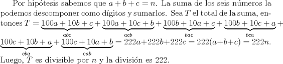 TEX: Por hip\'otesis sabemos que $a+b+c=n$. La suma de los seis n\'umeros la podemos descomponer como d\'igitos y sumarlos. Sea $T$ el total de la suma, entonces $T = \underbrace{100a+10b+c}_{abc} + \underbrace{100a+10c+b}_{acb} + \underbrace{100b+10a+c}_{bac} + \underbrace{100b+10c+a}_{bca} +$  $\underbrace{100c+10b+a}_{cba}+ \underbrace{100c+10a+b}_{cab} = 222a+222b+222c = 222(a+b+c) = 222n$. Luego, $T$ es divisible por $n$ y la divisi\'on es $222$.