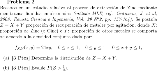 TEX: <br />\textbf{Problema 2}\\<br />Basados en un estudio relativo al proceso de extraccin de Zinc mediante membranas lquidas emulsionadas \emph{(mtodo MLE, ref. Ontiveros, J. et al, 2008. Revista Ciencia e Ingeniera, Vol. 29 N2, pp: 157-164)}. Se postula $Z=X+Y$ proporcin de recuperacin de metales por agitacin, donde $X$: proporcin de Zinc (o Cinc) e $Y$: proporcin de otros metales se comporta de acuerdo a la densidad conjunta dada por:<br />$$ f_{X,Y}(x,y) = 24xy, \quad 0 \leq x \leq 1, \quad 0 \leq y\leq 1, \quad 0 \leq x +y \leq 1,$$<br />\begin{itemize}<br />\item[(a)] \textbf{[3 Ptos]} Determine la distribucin de $Z = X+ Y$.<br />\item[(b)] \textbf{[3 Ptos]} Evale $P(Z > \frac{1}{2})$.<br />\end{itemize}<br />