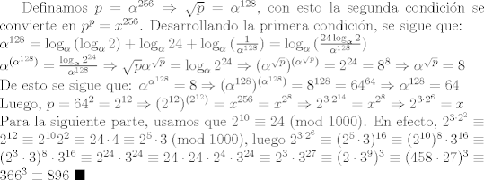 TEX: Definamos $p=\alpha ^{256}\Rightarrow \sqrt{p}=\alpha ^{128}$, con esto la segunda condicin se convierte en $p^p = x^{256}$. Desarrollando la primera condicin, se sigue que:\\<br />$\alpha ^{128} = \log_{\alpha}{(\log_{\alpha}{2})}+\log_{\alpha}{24}+\log_{\alpha}{(\frac{1}{\alpha^{128}})}=\log_{\alpha}{(\frac{24\log_{\alpha}{2}}{\alpha^{128}})}\\<br />\alpha^{(\alpha^{128})}=\frac{\log_{\alpha}{2^{24}}}{\alpha^{128}}\Rightarrow \sqrt{p}\alpha^{\sqrt{p}}=\log_{\alpha}{2^{24}}\Rightarrow (\alpha^{\sqrt{p}})^{(\alpha^{\sqrt{p}})}=2^{24}=8^8\Rightarrow \alpha^{\sqrt{p}}=8$\\<br />De esto se sigue que: $\alpha^{\alpha^{128}}=8\Rightarrow (\alpha^{128})^{(\alpha^{128})}=8^{128}=64^{64}\Rightarrow \alpha^{128}=64$\\<br />Luego, $p=64^2=2^{12}\Rightarrow (2^{12})^{(2^{12})}=x^{256}=x^{2^{8}}\Rightarrow 2^{3\cdot 2^{14}}=x^{2^{8}}\Rightarrow 2^{3\cdot 2^{6}}=x$\\<br />Para la siguiente parte, usamos que $2^{10}\equiv 24 \ (\mbox{mod} \ 1000)$. En efecto, $2^{3\cdot 2^2}\equiv 2^{12}\equiv 2^{10}2^2\equiv 24\cdot 4\equiv 2^5\cdot 3 \ (\mbox{mod} \ 1000)$, luego $2^{3\cdot 2^6}\equiv (2^{5}\cdot 3)^{16}\equiv (2^{10})^{8}\cdot 3^{16}\equiv (2^{3}\cdot 3)^{8}\cdot 3^{16}\equiv 2^{24}\cdot 3^{24}\equiv 24\cdot 24\cdot 2^4\cdot 3^{24}\equiv 2^{3}\cdot 3^{27}\equiv (2\cdot 3^{9})^{3}\equiv (458\cdot 27)^{3}\equiv 366^3\equiv 896$ $\blacksquare$