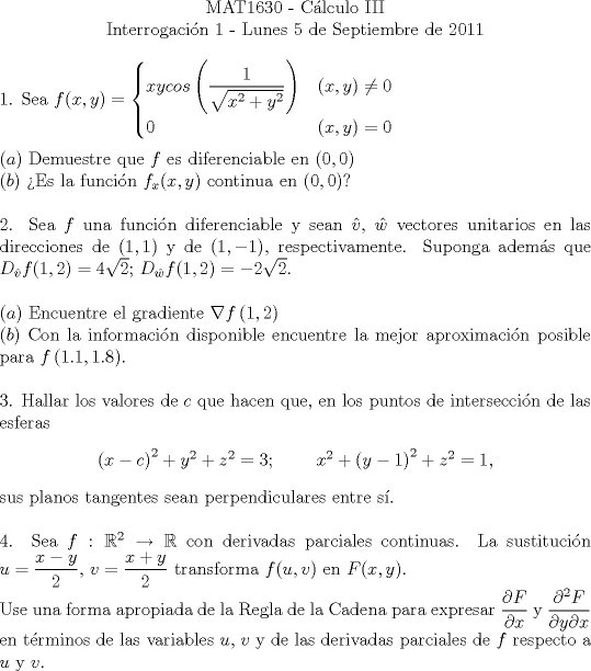 TEX: <br />\begin{center}<br />MAT1630 - C\'{a}lculo III\\<br />Interrogaci\'{o}n 1 - Lunes 5 de Septiembre de 2011\\<br />\end{center}<br />1. Sea $f(x,y) = <br />      \begin{cases}<br />        xycos\left(\displaystyle\frac{1}{\sqrt{{x}^{2}+{y}^{2}}}\right)&(x,y) \neq 0\\<br />        0&(x,y) = 0<br />      \end{cases}$\\\\<br /> $\left(a\right)$ Demuestre que $f$ es diferenciable en $\left(0,0\right)$\\<br /> $\left(b\right)$ Es la funci\'{o}n $f_x(x,y)$ continua en $\left(0,0\right)$?<br />\\\\<br />2. Sea $f$ una funci\'{o}n diferenciable y sean $\hat{v}$, $\hat{w}$ vectores unitarios en las direcciones de $(1,1)$ y de $(1,-1)$, respectivamente. Suponga adem\'{a}s que ${D}_{\hat{v}}f(1,2) = 4\sqrt{2}$; ${D}_{\hat{w}}f(1,2) = -2\sqrt{2}$.\\\\<br /> $\left(a\right)$ Encuentre el gradiente $\nabla f\left(1,2\right)$\\<br /> $\left(b\right)$ Con la informaci\'{o}n disponible encuentre la mejor aproximaci\'{o}n posible para $f\left(1.1,1.8\right)$.\\\\<br />3. Hallar los valores de $c$ que hacen que, en los puntos de intersecci\'{o}n de las esferas<br />\begin{center}${\left(x-c\right)}^{2}+{y}^{2}+{z}^{2} = 3$;\hspace{1cm}${x}^{2}+{\left(y-1\right)}^{2}+{z}^{2} = 1$,\end{center}<br />sus planos tangentes sean perpendiculares entre s\'{i}.\\\\<br />4. Sea $f  : {\mathbb{R}}^{2} \to \mathbb{R}$ con derivadas parciales continuas. La sustituci\'{o}n $u = \displaystyle\frac{x - y}{2}$, $v = \displaystyle\frac{x + y}{2}$ transforma $f(u,v)$ en $F(x,y)$.\\<br />Use una forma apropiada de la Regla de la Cadena para expresar $\displaystyle\frac{\partial F}{\partial x}$ y $\displaystyle\frac{{\partial}^{2} F}{\partial y \partial x}$ en t\'{e}rminos de las variables $u$, $v$ y de las derivadas parciales de $f$ respecto a $u$ y $v$.<br /><br />