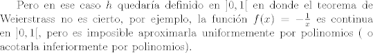 TEX: Pero en ese caso $h$ quedara definido en $]0,1[$ en donde el teorema de Weierstrass no es cierto, por ejemplo, la funcin $f(x) = -\frac{1}{x}$ es continua en $]0,1[$, pero es imposible aproximarla uniformemente por polinomios ( o acotarla inferiormente por polinomios).