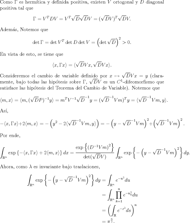 TEX: \noindent Como $\Gamma$ es hermtica y definida positiva, existen $V$ ortogonal y $D$ diagonal positiva tal que<br />$$\Gamma=V^T DV=V^T\sqrt D\sqrt DV=(\sqrt DV)^T\sqrt DV.$$<br />Adems, Notemos que<br />$$\det \Gamma=\det V^T\det D\det V=\left(\det\sqrt D\right)^2>0.$$<br />En vista de esto, se tiene que<br />$$\langle x,\Gamma x\rangle=\langle\sqrt DV x,\sqrt DVx\rangle.$$<br />Consideremos el cambio de variable definido por $x\mapsto \sqrt DVx=y$ (claramente, bajo todas las hiptesis sobre $\Gamma$, $\sqrt DV$ es un $C^1$-difeomorfismo que satisface las hiptesis del Teorema del Cambio de Variable). Notemos que<br />$$\langle m,x\rangle=\langle m,(\sqrt DP)^{-1}y\rangle=m^TV^{-1}\sqrt D^{-1}y=(\sqrt D^{-1}Vm)^T y=\langle\sqrt D^{-1}Vm,y\rangle.$$<br />As,<br />$$-\langle x,\Gamma x\rangle+2\langle m,x\rangle=-\left(y^2-2\langle\sqrt D^{-1}Vm,y\rangle\right)=-\left(y-\sqrt{D}^{-1}Vm\right)^2+\left(\sqrt D^{-1}Vm\right)^2.$$<br />Por ende,<br />$$\int_{\mathbb R^n}\exp\left\{-\langle x,\Gamma x\rangle+2\langle m,x\rangle\right\}dx=\frac{\exp\left\{\left(D^{-1}Vm\right)^2\right\}}{\det(\sqrt DV)}\int_{\mathbb R^n}\exp\left\{-\left(y-\sqrt{D}^{-1}Vm\right)^2\right\}dy.$$<br />Ahora, como $\lambda$ es invariante bajo traslaciones,<br />\begin{equation*}\begin{aligned}<br />\int_{\mathbb R^n}\exp\left\{-\left(y-\sqrt{D}^{-1}Vm\right)^2\right\}dy<br />&=\int_{\mathbb R^n}e^{-u^2}du\\<br />&=\int_{\mathbb R^n}\prod_{k=1}^n e^{-u_k^2}du\\<br />&=\left(\int_{\mathbb R} e^{-s^2}ds\right)^n\\<br />&=\pi^{\frac n2}.<br />\end{aligned}\end{equation*}<br />