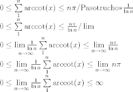 TEX: \[\begin{array}{l}<br />0 \le \sum\limits_1^n {{\mathop{\rm arccot}\nolimits} (x)}  \le n\pi {\rm{    /Paso trucho *}}\frac{1}{{\ln n}}\\<br />0 \le \sum\limits_1^n {{\mathop{\rm arccot}\nolimits} (x)}  \le \frac{{n\pi }}{{\ln n}}{\rm{ /}}\lim \\<br />0 \le \mathop {\lim \frac{1}{{\ln n}}}\limits_{n \to \infty } \sum\limits_1^n {{\mathop{\rm arccot}\nolimits} (x)}  \le \mathop {\lim }\limits_{n \to \infty } \frac{{n\pi }}{{\ln n}}{\rm{ }}\\<br />0 \le \mathop {\lim }\limits_{n \to \infty } \frac{1}{{\ln n}}\sum\limits_1^n {{\mathop{\rm arccot}\nolimits} (x)}  \le \mathop {\lim }\limits_{n \to \infty } {\rm{ }}n\pi \\<br />0 \le \mathop {\lim }\limits_{n \to \infty } \frac{1}{{\ln n}}\sum\limits_1^n {{\mathop{\rm arccot}\nolimits} (x)}  \le \infty <br />\end{array}\]