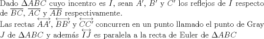 TEX: $ $\\<br />Dado $\Delta ABC$ cuyo incentro es $I$, sean $A'$, $B'$ y $C'$ los reflejos de $I$ respecto de $\overline{BC}$, $\overline{AC}$ y $\overline{AB}$ respectivamente.\\<br />Las rectas $\overleftrightarrow{AA'}$, $\overleftrightarrow{BB'}$ y $\overleftrightarrow{CC'}$ concurren en un punto llamado el punto de Gray $J$ de $\Delta ABC$ y adem\'as $\overleftrightarrow{IJ}$ es paralela a la recta de Euler de $\Delta ABC$