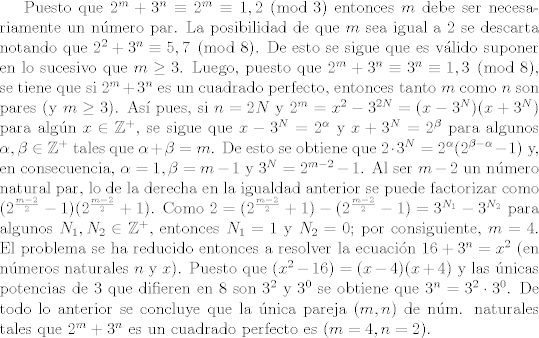 TEX: Puesto que $2^{m}+3^{n} \equiv 2^{m} \equiv 1, 2\pmod{3}$ entonces $m$ debe ser necesa\-riamente un nmero par. La posibilidad de que $m$ sea igual a $2$ se descarta notando que $2^{2}+3^{n} \equiv 5, 7 \pmod{8}$. De esto se sigue que es vlido suponer en lo sucesivo que $m\geq3$. Luego, puesto que $2^{m} +3^{n} \equiv 3^{n} \equiv 1, 3 \pmod{8}$, se tiene que si $2^{m}+3^{n}$ es un cuadrado perfecto, entonces tanto $m$ como $n$ son pares (y $m\geq 3$). As pues, si $n=2N$ y $2^{m}=x^{2}-3^{2N}=(x-3^{N})(x+3^{N})$ para algn $x \in \mathbb{Z}^{+}$, se sigue que $x-3^{N} = 2^{\alpha}$ y $x+3^{N}=2^{\beta}$ para algunos $\alpha, \beta \in \mathbb{Z}^{+}$ tales que $\alpha +\beta = m$.  De esto se obtiene que $2 \cdot 3^{N} = 2^{\alpha}(2^{\beta-\alpha}-1)$ y, en consecuencia, $\alpha =1, \beta=m-1$ y $3^{N}=2^{m-2}-1$. Al ser $m-2$ un nmero natural par, lo de la derecha en la igualdad anterior se puede factorizar como $(2^{\frac{m-2}{2}}-1)(2^{\frac{m-2}{2}}+1)$. Como $2 = (2^{\frac{m-2}{2}}+1) - (2^{\frac{m-2}{2}}-1) = 3^{N_{1}}-3^{N_{2}}$ para algunos $N_{1},N_{2} \in \mathbb{Z}^{+}$, entonces $N_{1}=1$ y $N_{2}=0$; por consiguiente, $m=4$.  El problema se ha reducido entonces a resolver la ecuacin $16+3^{n} = x^{2}$ (en nmeros naturales $n$ y $x$). Puesto que $(x^{2}-16) =(x-4)(x+4)$ y las nicas potencias de $3$ que difieren en $8$ son $3^{2}$ y $3^{0}$ se obtiene que $3^{n} = 3^{2} \cdot 3^{0}$. De todo lo anterior se concluye que la nica pareja $(m,n)$ de nm. naturales tales que $2^{m}+3^{n}$ es un cuadrado perfecto es $(m=4, n=2)$.