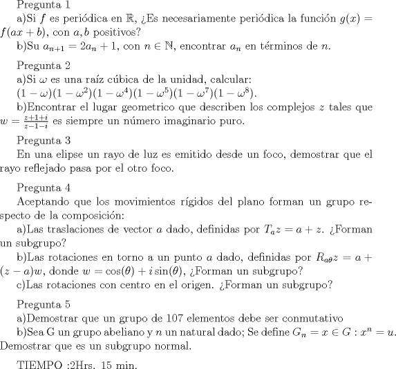 TEX:  Pregunta 1<br /><br />a)Si $f$ es peri\'odica en $\mathbb{R}$, Es necesariamente peri\'odica la funci\'on $g(x)=f(ax+b)$, con $a,b$ positivos?<br /><br />b)Su $a_{n+1}=2a_{n}+1$, con $n\in \mathbb{N}$, encontrar $a_{n}$ en t\'erminos de $n$.<br />\medskip<br /><br />Pregunta 2<br /><br />a)Si $\omega$ es una ra\'{i}z c\'ubica de la unidad, calcular:<br /><br />$(1-\omega)(1-\omega^2)(1-\omega^4)(1-\omega^5)(1-\omega^7)(1-\omega^8)$.<br /><br />b)Encontrar el lugar geometrico que describen los complejos $z$ tales que $w=\frac{z+1+i}{z-1-i}$ es siempre un n\'umero imaginario puro.<br />\medskip<br /><br />Pregunta 3<br /><br />En una elipse un rayo de luz es emitido desde un foco, demostrar que el rayo reflejado pasa por el otro foco.<br />\medskip<br /><br />Pregunta 4<br /><br />Aceptando que los movimientos r\'{i}gidos del plano forman un grupo respecto de la composici\'on:<br /><br />a)Las traslaciones de vector $a$ dado, definidas por $T_{a}z=a+z$. Forman un subgrupo?<br /><br />b)Las rotaciones en torno a un punto $a$ dado, definidas por $R_{a\theta}z=a+(z-a)w$, donde $w=\cos (\theta) +i\sin (\theta)$, Forman un subgrupo?<br /><br />c)Las rotaciones con centro en el origen. Forman un subgrupo?<br />\medskip<br /><br />Pregunta 5<br /><br />a)Demostrar que un grupo de 107 elementos debe ser conmutativo<br /><br />b)Sea G un grupo abeliano y $n$ un natural dado; Se define $G_{n}={x\in G : x^n=u}$. Demostrar que es un subgrupo normal.<br />\medskip<br /><br />TIEMPO :2Hrs. 15 min.<br />