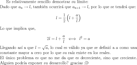 TEX:  Es relativamente sencillo demostrar su lmite: \\<br />Dado que $ a_n \to l $, tambin ocurrir que $ a_{n+1} \to l $, por lo que se tendr que: <br />$$  l = \frac{1}{2} \left( l + \frac{a}{l}\right) $$<br />Lo que implica que, \\<br />$$ 2l = l + \frac{a}{l} \hspace{2mm} \Longleftrightarrow \hspace{2mm} l^{2} = a $$<br />Llegando as a que $ l = \sqrt{a} $, lo cual es vlido ya que se defini a $ a $ como una constante mayor a cero por lo que su raz existe en los reales. \\<br />El nico problema es que no me da que es decreciente, sino que creciente. Alguien podra exponer su desarrollo? gracias <img src="style_emoticons/default/biggrin.gif" style="vertical-align:middle" emoid=":D" border="0" alt="biggrin.gif" /><br />