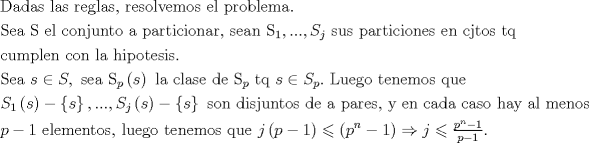 TEX: $$\begin{gathered}<br />  {\text{Dadas las reglas, resolvemos el problema.   }} \hfill \\<br />  {\text{Sea S el conjunto a particionar, sean }}{{\text{S}}_1},...,{S_j}{\text{ sus particiones en cjtos tq}} \hfill \\<br />  {\text{cumplen con la hipotesis.}} \hfill \\<br />  {\text{Sea }}s \in S,{\text{ sea }}{{\text{S}}_p}\left( s \right){\text{ la clase de }}{{\text{S}}_p}{\text{ tq }}s \in {S_p}.{\text{ Luego tenemos que }} \hfill \\<br />  {S_1}\left( s \right) - \left\{ s \right\},...,{S_j}\left( s \right) - \left\{ s \right\}{\text{ son disjuntos de a pares, y en cada caso hay al menos}} \hfill \\<br />  p - 1{\text{ elementos, luego tenemos que }}j\left( {p - 1} \right) \leqslant \left( {{p^n} - 1} \right) \Rightarrow j \leqslant \tfrac{{{p^n} - 1}}{{p - 1}}.{\text{  }} \hfill \\ <br />\end{gathered}$$