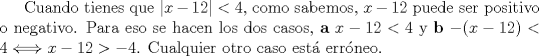 TEX: Cuando tienes que $|x-12|<4$, como sabemos, $x-12$ puede ser positivo o negativo. Para eso se hacen los dos casos, \textbf{a} $x-12<4$ y \textbf{b} $-(x-12)<4 \Longleftrightarrow x-12 >-4$. Cualquier otro caso est\'a err\'oneo. 