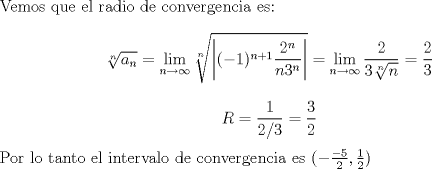 TEX: \noindent Vemos que el radio de convergencia es: $$ \sqrt[n]{a_n}=\lim_{n \to \infty} \sqrt[n]{\left |(-1)^{n+1}\frac{2^n}{n3^n} \right|}= \lim_{n \to \infty}\frac{2}{3\sqrt[n]{n}}=\frac{2}{3}$$<br />$$R = \frac{1}{2/3}=\frac{3}{2}$$<br />Por lo tanto el intervalo de convergencia es $(-\frac{-5}{2},\frac{1}{2})$<br />