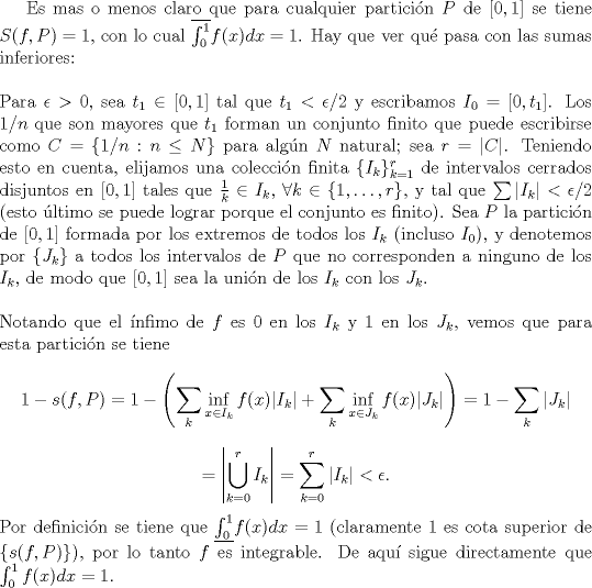 TEX:  Es mas o menos claro que para cualquier partici\'on $P$ de $[0,1]$ se tiene $S(f,P)=1$, con lo cual $\overline{\int_0^1}f(x)dx=1$. Hay que ver qu\'e pasa con las sumas inferiores:\\<br />\\<br />Para $\epsilon>0$, sea $t_1\in[0,1]$ tal que $t_1<\epsilon/2$ y escribamos $I_0=[0,t_1]$. Los $1/n$ que son mayores que $t_1$ forman un conjunto finito que puede escribirse como $C=\{1/n:n\le N\}$ para alg\'un $N$ natural; sea $r=|C|$. Teniendo esto en cuenta, elijamos una coleccin finita $\{I_k\}_{k=1}^r$ de intervalos cerrados disjuntos en $[0,1]$ tales que $\frac{1}{k}\in I_k$, $\forall k\in\{1,\ldots,r\}$, y tal que $\sum |I_k|<\epsilon/2$ (esto \'ultimo se puede lograr porque el conjunto es finito). Sea $P$ la partici\'on de $[0,1]$ formada por los extremos de todos los $I_k$ (incluso $I_0$), y denotemos por $\{J_k\}$ a todos los intervalos de $P$ que no corresponden a ninguno de los $I_k$, de modo que $[0,1]$ sea la uni\'on de los $I_k$ con los $J_k$.\\<br />\\<br />Notando que el \'infimo de $f$ es $0$ en los $I_k$ y $1$ en los $J_k$, vemos que para esta partici\'on se tiene<br />$$1-s(f,P)=1-\left(\sum_k \inf_{x\in I_k}f(x)|I_k|+\sum_k \inf_{x\in J_k}f(x)|J_k|\right)=1-\sum_k|J_k|$$<br />$$=\left|\bigcup_{k=0}^rI_k\right|=\sum_{k=0}^r|I_k|<\epsilon.$$<br />Por definici\'on se tiene que $\underline{\int_0^1}f(x)dx=1$ (claramente $1$ es cota superior de $\{s(f,P)\}$), por lo tanto $f$ es integrable. De aqu\'i sigue directamente que $\int_0^1f(x)dx=1$.<br /><br /><br />