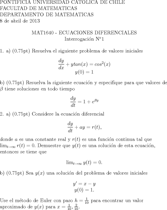 TEX: <br />\begin{flushleft}<br />PONTIFICIA UNIVERSIDAD CATOLICA DE CHILE \\<br />FACULTAD DE MATEMATICAS \\<br />DEPARTAMENTO DE MATEMATICAS \\<br />8 de abril de 2013\\<br /><br /><br />\begin{center}<br />MAT1640 - ECUACIONES DIFERENCIALES \\<br />Interrogacin N1 \\<br />\end{center}<br /><br />1. a) (0.75pt) Resuelva el siguiente problema de valores iniciales<br />\begin{center}<br />$\dfrac{dy}{dx}+y tan(x) = cos^2(x)$ \\<br />$y(0) = 1$<br />\end{center}<br /><br /> b) (0.75pt) Resuelva la siguiente ecuacin y especifique para que valores de $\beta$ tiene soluciones en todo tiempo<br />\begin{center}<br />$\dfrac{dy}{dt}=1+e^{\beta y}$<br />\end{center}<br /><br />2. a) (0.75pt) Considere la ecuacin diferencial<br />\begin{center}<br />$\displaystyle \frac{dy}{dt} +ay=r(t),$<br />\end{center}<br />donde $a$ es una constante real y $r(t)$ es una funcin continua tal que $\lim_{t\rightarrow\infty}r(t)=0.$ Demuestre que $y(t)$ es una solucin de esta ecuacin, entonces se tiene que<br />\begin{center}<br />$\lim_{t\rightarrow\infty}y(t)=0.$<br />\end{center}<br /><br />b) (0.75pt) Sea $y(x)$ una solucin del problema de valores iniciales<br />\begin{center}<br />$y'=x-y$ \\<br />$y(0)=1.$<br />\end{center}<br /><br />Use el mtodo de Euler con paso $h=\frac{1}{10}$ para encontrar un valor aproximado de $y(x)$ para $x=\frac{1}{10},\frac{2}{10}.$ \newline<br />\newline<br />\end{flushleft}<br />