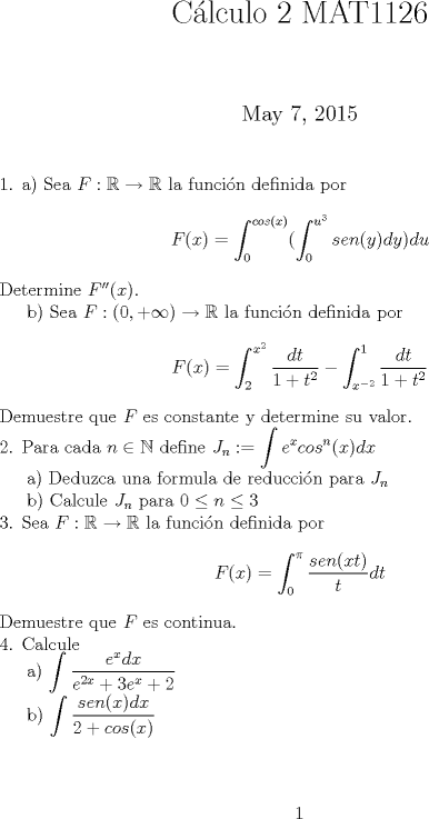 TEX: <br />\title{ Clculo 2 MAT1126 }<br />\maketitle<br />\noindent 1. a) Sea $ F: \mathbb{R} \to \mathbb{R} $ la funcin definida por <br />$$F(x)=\int_{0}^{cos(x)}(\int_{0}^{u^3} sen(y) dy) du$$<br />Determine $F''(x)$. <br /><br />b) Sea $F:(0,+\infty) \to \mathbb{R}$ la funcin definida por <br />$$F(x)= \int_{2}^{x^2} \frac{dt}{1+t^2} - \int_{x^{-2}}^{1} \frac{dt}{1+t^2}$$<br />Demuestre que $F$ es constante y determine su valor.<br /><br />\noindent 2. Para cada $n \in \mathbb{N}$ define $ \displaystyle J_n := \int e^x cos^n(x) dx $ <br /><br />a) Deduzca una formula de reduccin para $J_n$ <br /><br />b) Calcule $J_n$ para $0 \leq n \leq 3$ <br /><br />\noindent 3. Sea $F : \mathbb{R} \to \mathbb{R}$ la funcin definida por <br />$$ F(x) = \int_{0}^{\pi} \frac{sen(xt)}{t}dt $$ <br />Demuestre que $F$ es continua.<br /><br />\noindent 4. Calcule <br /><br />a) $\displaystyle \int \frac{e^x dx}{e^{2x}+3e^x+2} $<br /><br />b) $\displaystyle \int \frac{sen(x) dx}{2+cos(x) } $<br />