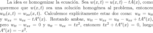 TEX: La idea es homogenizar la ecuacin. Sea $w(x,t)=u(x,t)-tA(x)$, como queremos que $w(x,t)$ sea una solucin homognea al problema, entonces $w_{tt}(x,t)=w_{xx}(x,t)$. Calculemos explcitamente estas dos cosas: $w_{tt}=u_{tt}$ y $w_{xx}=u_{xx}-tA''(x)$. Restando ambas, $w_{tt}-w_{xx}=u_{tt}-u_{xx}+tA''(x)$, pero $w_{tt}-w_{xx}=0$ y $u_{tt}-u_{xx}=tx^2$, entonces $tx^2+tA''(x)=0$, luego $A''(x)=-x^2$.