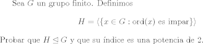 TEX: Sea $G$ un grupo finito. Definimos $$ H = \langle\{ x\in G: \text{ord}(x) \text{ es impar} \}\rangle $$ Probar que $H\unlhd G$ y que su ndice es una potencia de 2.