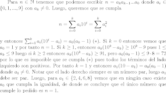 TEX: Para $n\in\mathbb{N}$ tenemos que podemos escribir $n = a_ka_{k-1}...a_0$ donde $a_i\in \{0,1,...,9\}$ con $a_k\neq 0$. Luego, queremos que se cumpla $$ n=\sum_{i=0}^k a_i 10^i = \sum_{i=0}^k a_i^2 $$ y entonces $\sum_{i=1}^k a_i(10^i - a_i) = a_0(a_0 - 1) \ (\ast)$. Si $k = 0$ entonces vemos que $a_0=1$ y por tanto $n=1$. Si $k\geq 1$, entonces $a_k(10^k-a_k)\geq 10^k - 9$ pues $1\leq a_k\leq 9$ luego si $k\geq 2$ entonces $a_k(10^k-a_k)\geq 91$, pero $a_0(a_0-1)\leq 9\cdot 8=72$ por lo que es imposible que se cumpla $(\ast)$ pues todos los trminos del lado izquierdo son positivos. Por tanto $k=1$ y entonces $a_1(10-a_1) = a_0(a_0-1)$ donde $a_1\neq 0$. Notar que el lado derecho siempre es un nmero par, luego $a_1$ debe ser par. Luego, para $a_1\in \{2,4,6,8\}$ vemos que en ningn caso existe $a_0$ que cumpla la igualdad, de donde se concluye que el nico nmero que cumple lo pedido es $n=1$. 