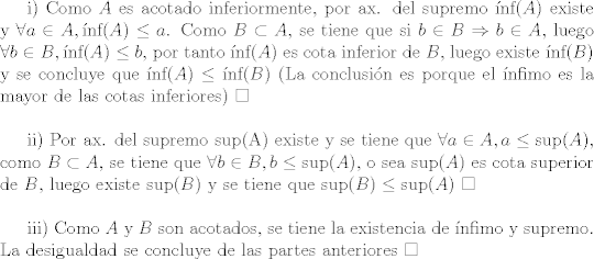 TEX: i) Como $A$ es acotado inferiormente, por ax. del supremo $\mbox{nf}(A)$ existe y $\forall a\in A, \mbox{nf}(A) \leq a$. Como $B\subset A$, se tiene que si $b\in B\Rightarrow b\in A$, luego $\forall b\in B, \mbox{nf}(A) \leq b$, por tanto $\mbox{nf}(A)$ es cota inferior de $B$, luego existe $\mbox{nf}(B)$ y se concluye que $\mbox{nf}(A)\leq \mbox{nf}(B)$ (La conclusin es porque el nfimo es la mayor de las cotas inferiores) $\square$\\<br /><br />ii) Por ax. del supremo \mbox{sup}(A) existe y se tiene que $\forall a\in A, a\leq \mbox{sup}(A)$, como $B\subset A$, se tiene que $\forall b\in B, b\leq \mbox{sup}(A) $, o sea $\mbox{sup}(A)$ es cota superior de $B$, luego existe $\mbox{sup}(B)$ y se tiene que $\mbox{sup}(B)\leq \mbox{sup}(A)$ $\square$\\<br /><br />iii) Como $A$ y $B$ son acotados, se tiene la existencia de nfimo y supremo. La desigualdad se concluye de las partes anteriores $\square$