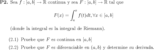 TEX: \begin{enumerate}<br />		\item[\textbf{P2.}] Sea $f:[a,b]\to \mathbb{R}$ continua y sea $F:[a,b]\to \mathbb{R}$ tal que $$F(x)=\displaystyle \int_{a}^{x} f(t)dt,\forall x\in [a,b]$$ (donde la integral es la integral de Riemann). <br /><br />        \begin{enumerate} \item[(2.1)] Pruebe que $F$ es continua en $[a,b]$<br />                                     \item[(2.2)] Pruebe que $F$ es diferenciable en $(a,b)$ y determine su derivada. <br />        \end{enumerate}<br /><br />	\end{enumerate}