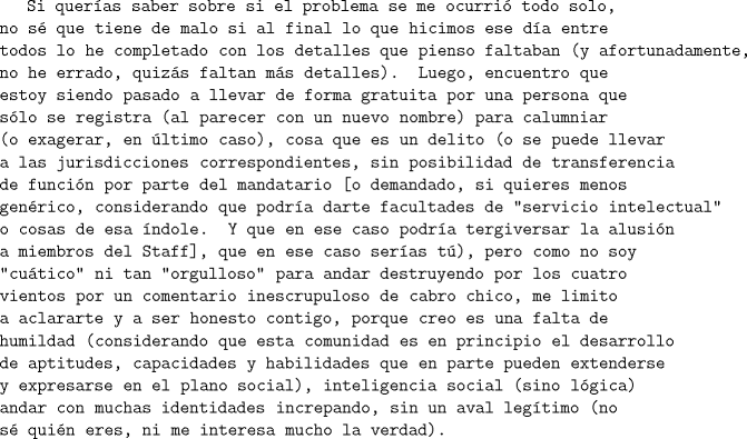 TEX: \texttt{Si queras saber sobre si el problema se me ocurri todo solo, no s que tiene de malo si al final lo que hicimos ese da entre todos lo he completado con los detalles que pienso faltaban (y afortunadamente, no he errado, quizs faltan ms detalles). Luego, encuentro que estoy siendo pasado a llevar de forma gratuita por una persona que slo se registra (al parecer con un nuevo nombre) para calumniar (o exagerar, en ltimo caso), cosa que es un delito (o se puede llevar a las jurisdicciones correspondientes, sin posibilidad de transferencia de funcin por parte del mandatario [o demandado, si quieres menos genrico, considerando que podra darte facultades de "servicio intelectual" o cosas de esa ndole. Y que en ese caso podra tergiversar la alusin a miembros del Staff], que en ese caso seras t), pero como no soy "cutico" ni tan "orgulloso" para andar destruyendo por los cuatro vientos por un comentario inescrupuloso de cabro chico, me limito a aclararte y a ser honesto contigo, porque creo es una falta de humildad (considerando que esta comunidad es en principio el desarrollo de aptitudes, capacidades y habilidades que en parte pueden extenderse y expresarse en el plano social), inteligencia social (sino lgica) andar con muchas identidades increpando, sin un aval legtimo (no s quin eres, ni me interesa mucho la verdad).}