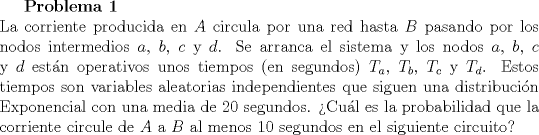 TEX: <br />\textbf{Problema 1}\\<br />La corriente producida en $A$ circula por una red hasta $B$ pasando por los nodos intermedios $a$, $b$, $c$ y $d$. Se arranca el sistema y los nodos $a$, $b$, $c$ y $d$ estn operativos unos tiempos (en segundos) $T_a$, $T_b$, $T_c$ y $T_d$. Estos tiempos son variables aleatorias independientes que siguen una distribucin Exponencial con una media de $20$ segundos. Cul es la probabilidad que la corriente circule de $A$ a $B$ al menos $10$ segundos en el siguiente circuito?<br />